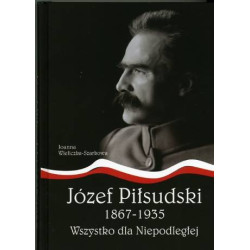 Józef Piłsudski 1867-1935. Wszystko dla Niepodległej Joanna Wieliczka-Szarkowa