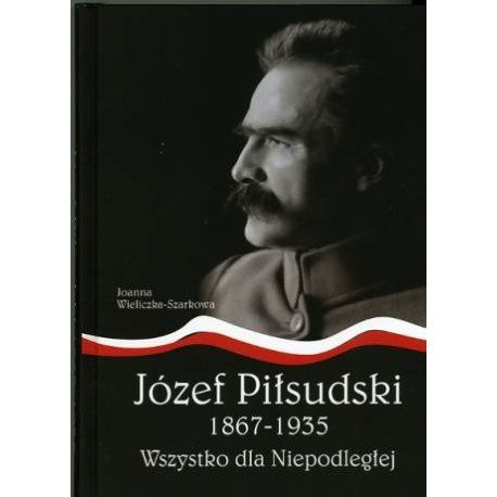 Józef Piłsudski 1867-1935. Wszystko dla Niepodległej Joanna Wieliczka-Szarkowa